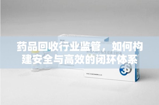 泉州药品回收行业监管，如何构建安全与高效的闭环体系
