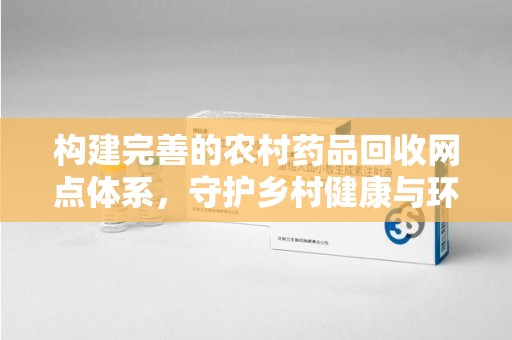 泉州构建完善的农村药品回收网点体系，守护乡村健康与环境