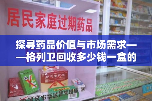 泉州探寻药品价值与市场需求——格列卫回收多少钱一盒的深度解析