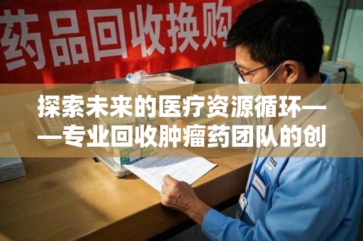 泉州探索未来的医疗资源循环——专业回收肿瘤药团队的创新之路