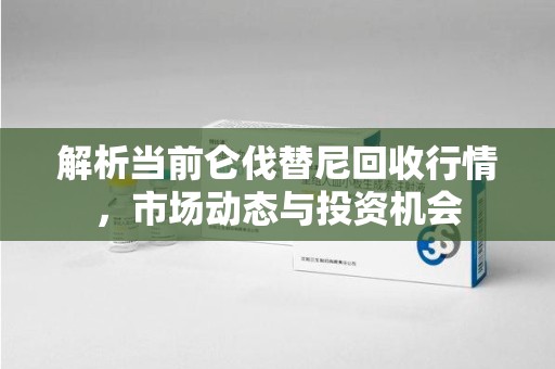 泉州解析当前仑伐替尼回收行情，市场动态与投资机会