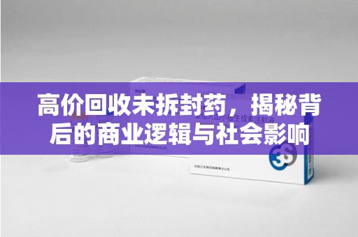 泉州高价回收未拆封药，揭秘背后的商业逻辑与社会影响