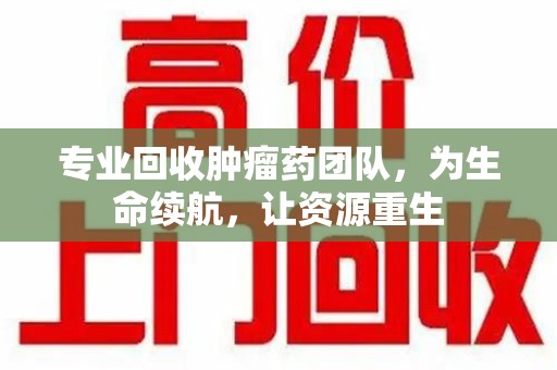 泉州专业回收肿瘤药团队，为生命续航，让资源重生