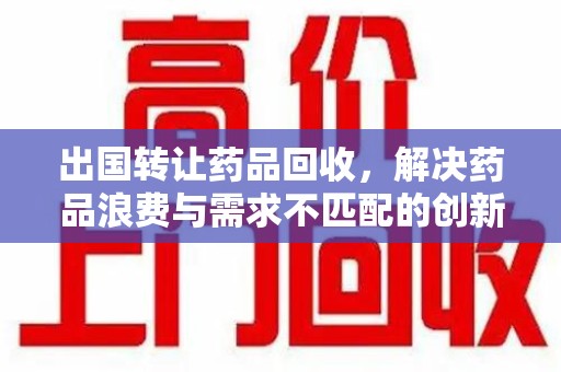 泉州出国转让药品回收，解决药品浪费与需求不匹配的创新方案