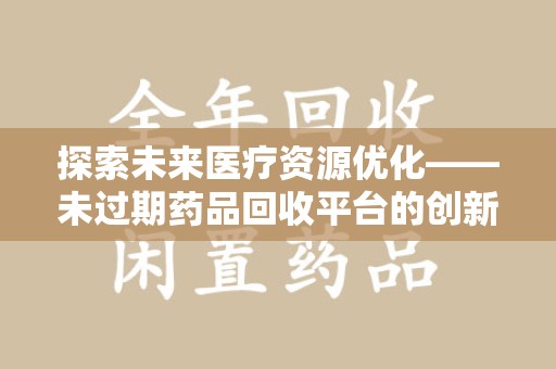 泉州探索未来医疗资源优化——未过期药品回收平台的创新价值