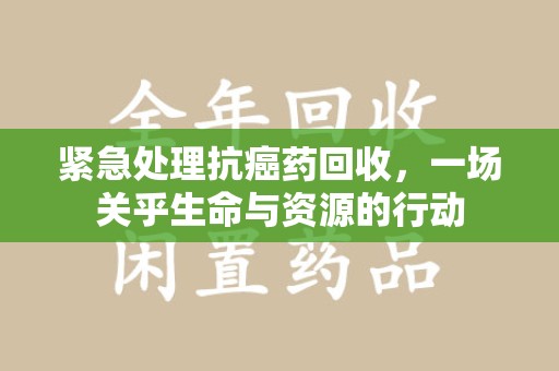 泉州紧急处理抗癌药回收，一场关乎生命与资源的行动